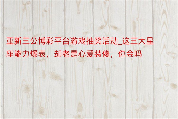 亚新三公博彩平台游戏抽奖活动_这三大星座能力爆表，却老是心爱装傻，你会吗