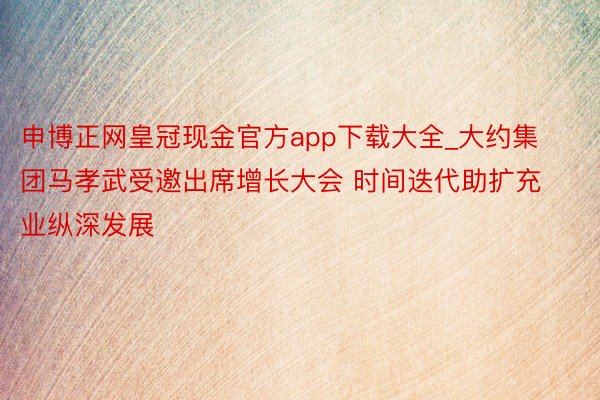 申博正网皇冠现金官方app下载大全_大约集团马孝武受邀出席增长大会 时间迭代助扩充业纵深发展