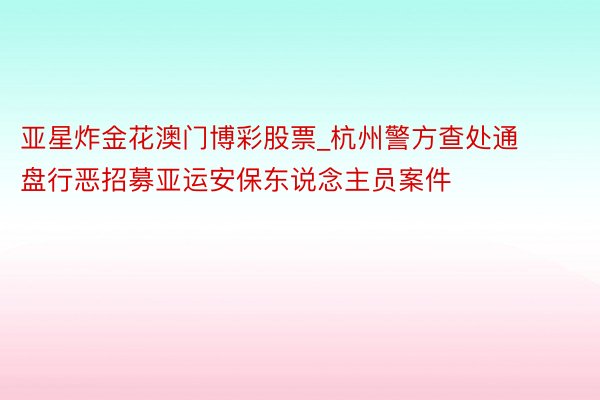 亚星炸金花澳门博彩股票_杭州警方查处通盘行恶招募亚运安保东说念主员案件