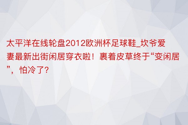 太平洋在线轮盘2012欧洲杯足球鞋_坎爷爱妻最新出街闲居穿衣啦！裹着皮草终于“变闲居”，怕冷了？