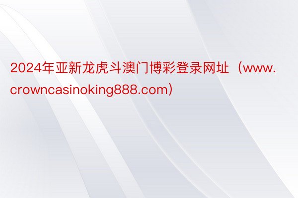 2024年亚新龙虎斗澳门博彩登录网址（www.crowncasinoking888.com）