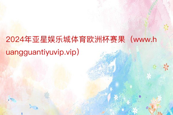 2024年亚星娱乐城体育欧洲杯赛果（www.huangguantiyuvip.vip）