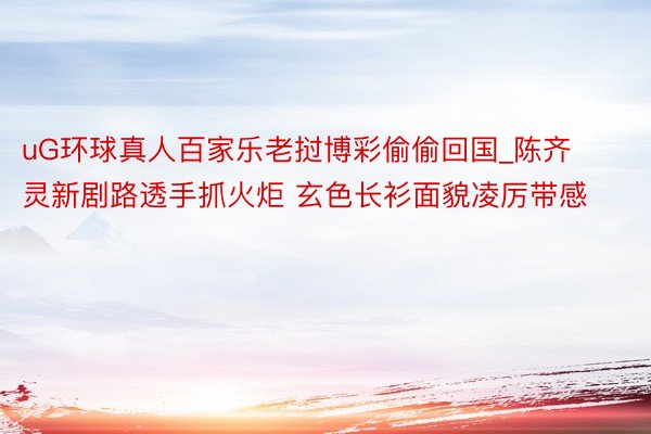 uG环球真人百家乐老挝博彩偷偷回国_陈齐灵新剧路透手抓火炬 玄色长衫面貌凌厉带感