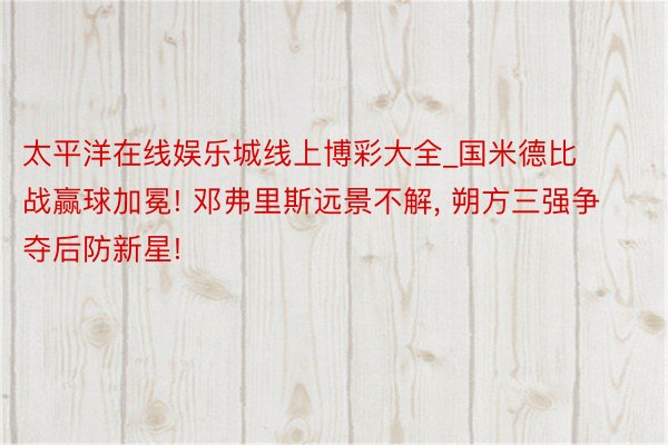 太平洋在线娱乐城线上博彩大全_国米德比战赢球加冕! 邓弗里斯远景不解, 朔方三强争夺后防新星!