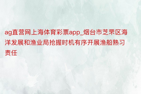 ag直营网上海体育彩票app_烟台市芝罘区海洋发展和渔业局抢握时机有序开展渔船熟习责任