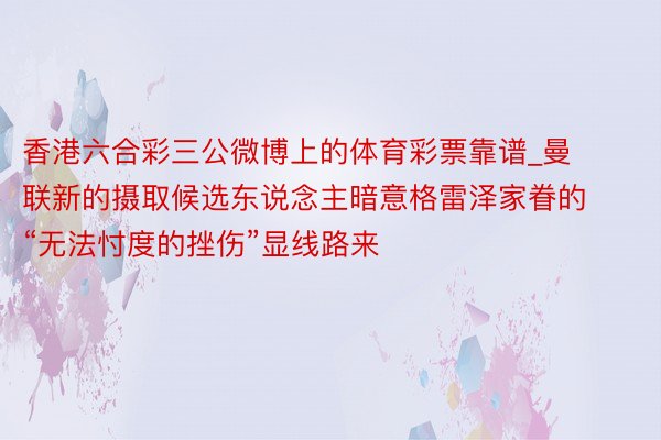 香港六合彩三公微博上的体育彩票靠谱_曼联新的摄取候选东说念主暗意格雷泽家眷的“无法忖度的挫伤”显线路来