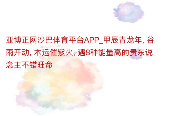 亚博正网沙巴体育平台APP_甲辰青龙年, 谷雨开动, 木运催紫火, 遇8种能量高的贵东说念主不错旺命