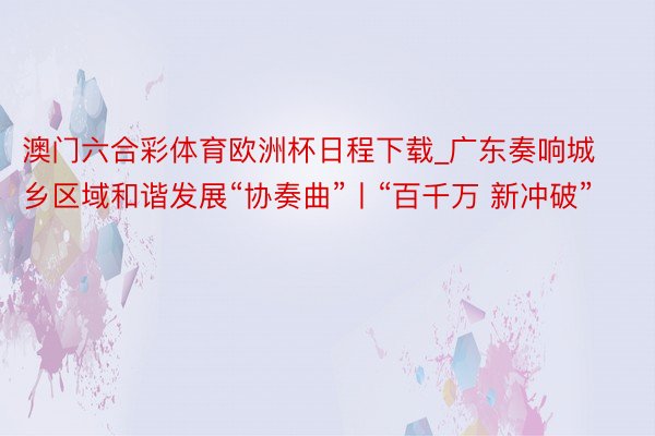 澳门六合彩体育欧洲杯日程下载_广东奏响城乡区域和谐发展“协奏曲”丨“百千万 新冲破”