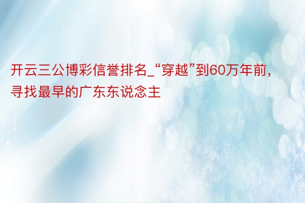 开云三公博彩信誉排名_“穿越”到60万年前，寻找最早的广东东说念主