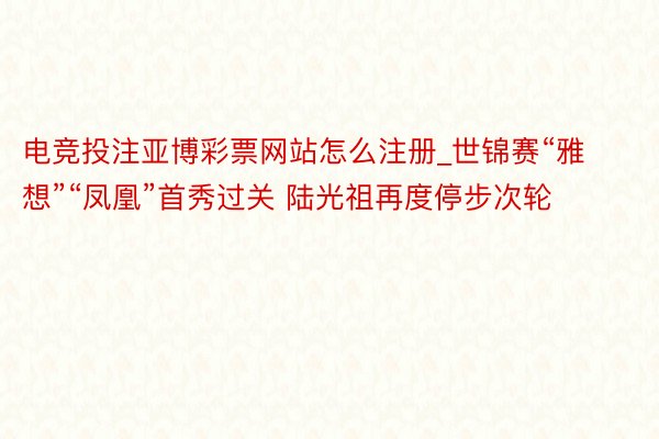 电竞投注亚博彩票网站怎么注册_世锦赛“雅想”“凤凰”首秀过关 陆光祖再度停步次轮