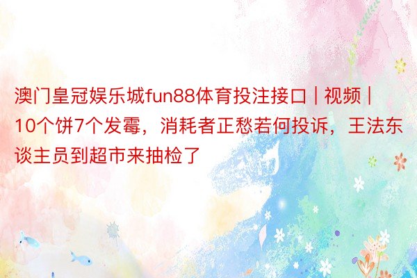 澳门皇冠娱乐城fun88体育投注接口 | 视频 | 10个饼7个发霉，消耗者正愁若何投诉，王法东谈主员到超市来抽检了