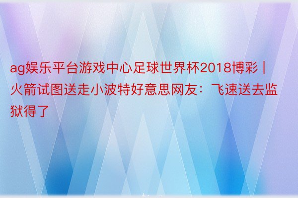 ag娱乐平台游戏中心足球世界杯2018博彩 | 火箭试图送走小波特好意思网友：飞速送去监狱得了