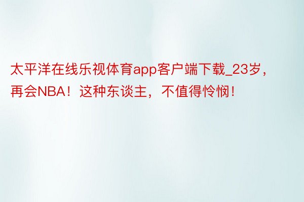 太平洋在线乐视体育app客户端下载_23岁，再会NBA！这种东谈主，不值得怜悯！