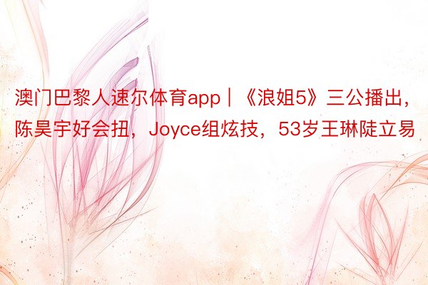 澳门巴黎人速尔体育app | 《浪姐5》三公播出，陈昊宇好会扭，Joyce组炫技，53岁王琳陡立易