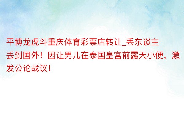 平博龙虎斗重庆体育彩票店转让_丢东谈主丢到国外！因让男儿在泰国皇宫前露天小便，激发公论战议！