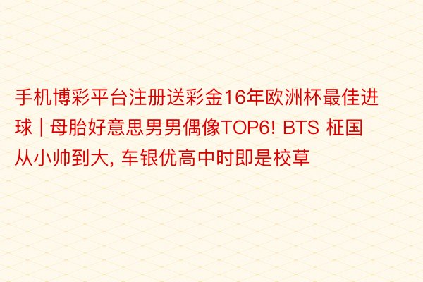 手机博彩平台注册送彩金16年欧洲杯最佳进球 | 母胎好意思男男偶像TOP6! BTS 柾国从小帅到大， 车银优高中时即是校草