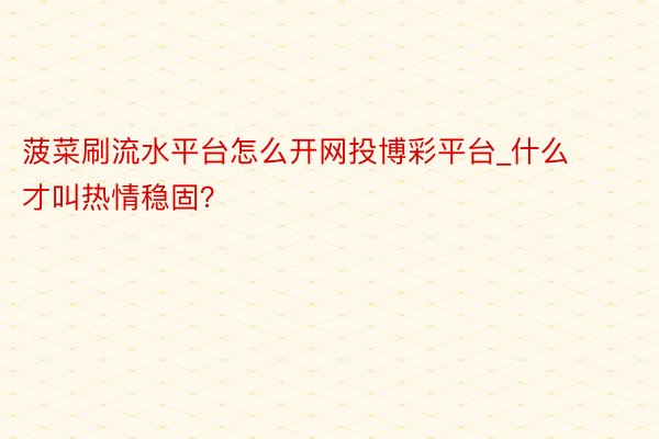 菠菜刷流水平台怎么开网投博彩平台_什么才叫热情稳固？