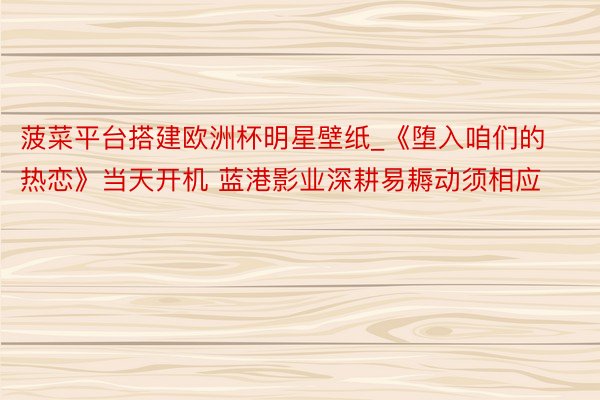 菠菜平台搭建欧洲杯明星壁纸_《堕入咱们的热恋》当天开机 蓝港影业深耕易耨动须相应