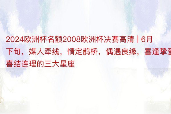 2024欧洲杯名额2008欧洲杯决赛高清 | 6月下旬，媒人牵线，情定鹊桥，偶遇良缘，喜逢挚爱，喜结连理的三大星座