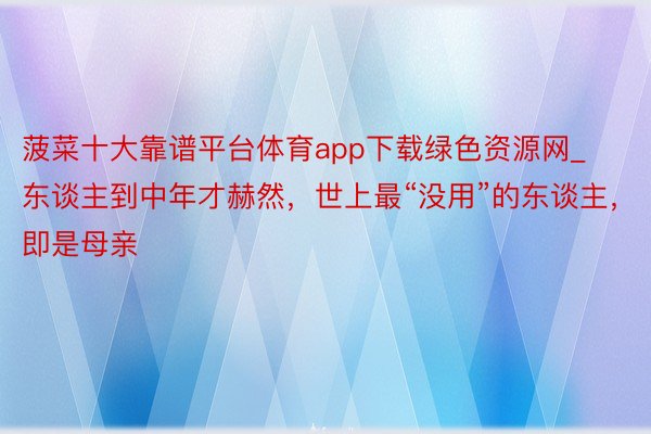 菠菜十大靠谱平台体育app下载绿色资源网_东谈主到中年才赫然，世上最“没用”的东谈主，即是母亲