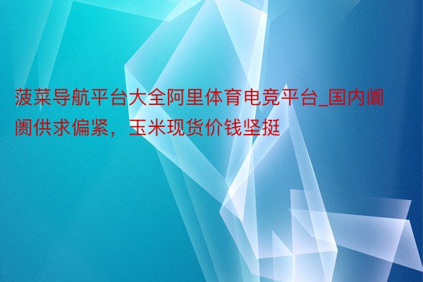 菠菜导航平台大全阿里体育电竞平台_国内阛阓供求偏紧，玉米现货价钱坚挺