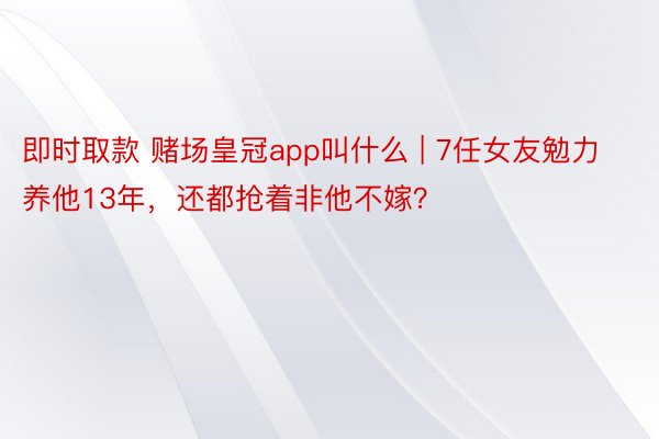 即时取款 赌场皇冠app叫什么 | 7任女友勉力养他13年，还都抢着非他不嫁？